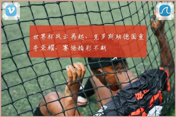 世界杯风云再起，克罗斯助德国重夺荣耀，赛场精彩不断