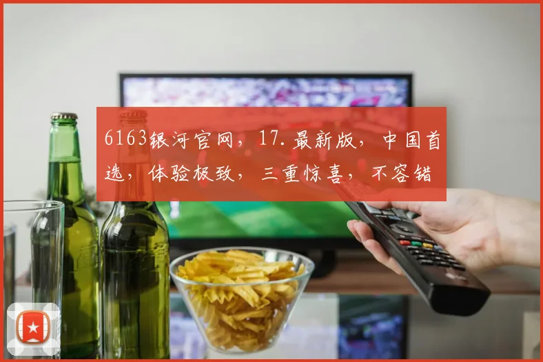 6163银河官网，17.最新版，中国首选，体验极致，三重惊喜，不容错过