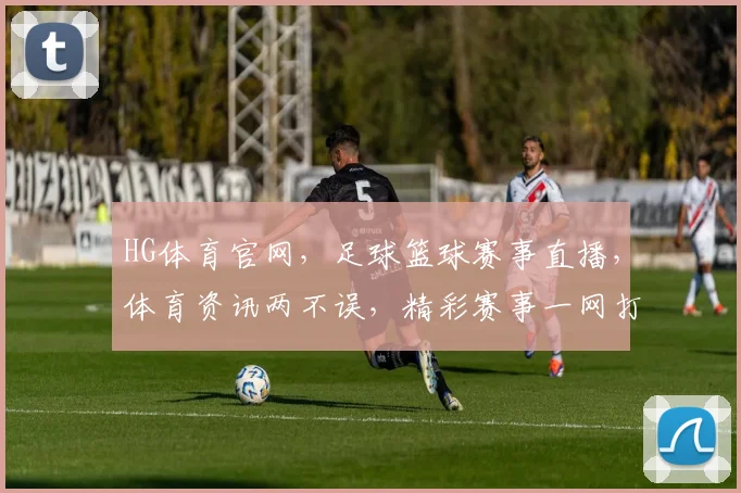 HG体育官网，足球篮球赛事直播，体育资讯两不误，精彩赛事一网打尽，尽享体育盛宴