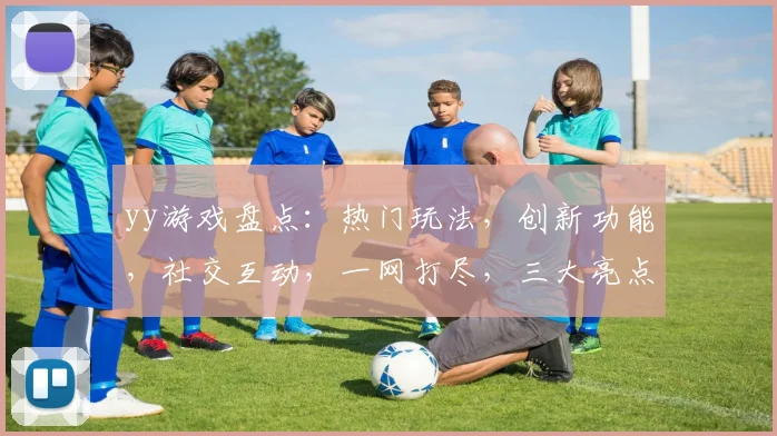 yy游戏盘点：热门玩法，创新功能，社交互动，一网打尽，三大亮点不容错过