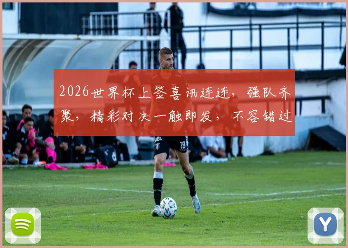 2026世界杯上签喜讯连连，强队齐聚，精彩对决一触即发，不容错过